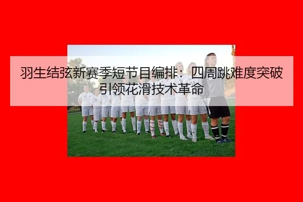 羽生结弦新赛季短节目编排：四周跳难度突破引领花滑技术革命