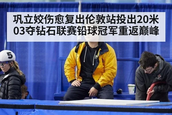 巩立姣伤愈复出伦敦站投出20米03夺钻石联赛铅球冠军重返巅峰