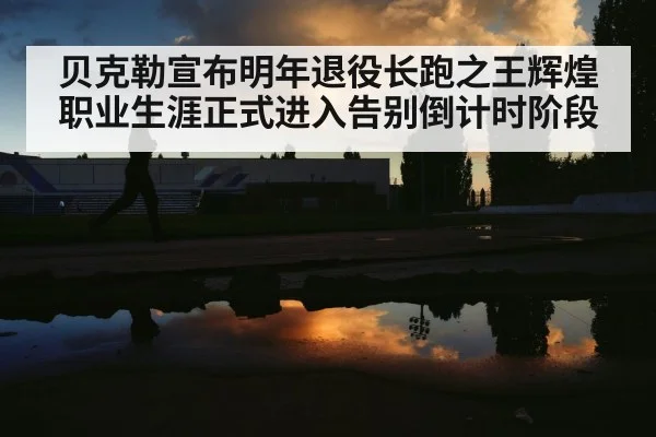 贝克勒宣布明年退役长跑之王辉煌职业生涯正式进入告别倒计时阶段