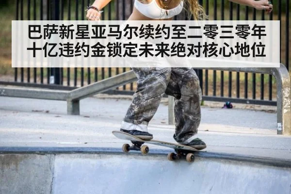 巴萨新星亚马尔续约至二零三零年十亿违约金锁定未来绝对核心地位