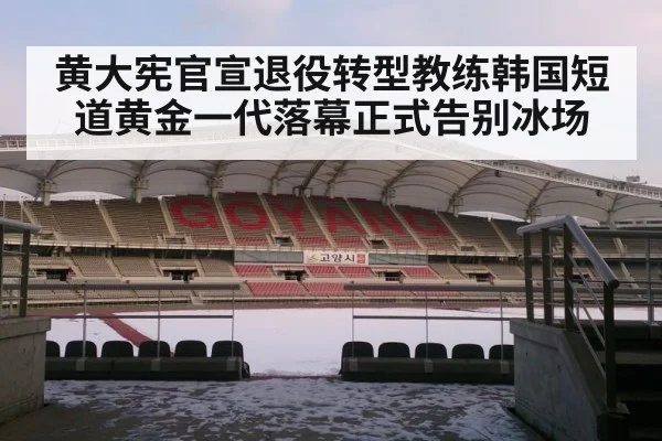 黄大宪官宣退役转型教练韩国短道黄金一代落幕正式告别冰场
